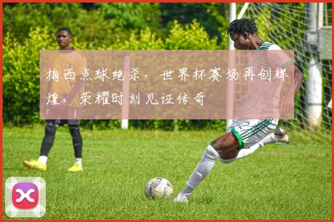 梅西点球绝杀，世界杯赛场再创辉煌，荣耀时刻见证传奇