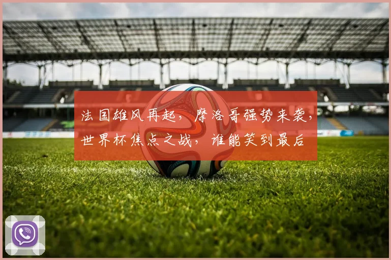 法国雄风再起，摩洛哥强势来袭，世界杯焦点之战，谁能笑到最后