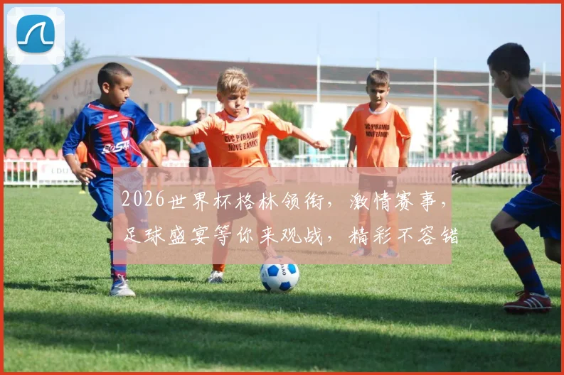 2026世界杯格林领衔，激情赛事，足球盛宴等你来观战，精彩不容错过