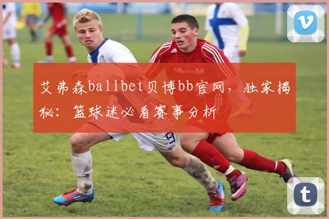 艾弗森ballbet贝博bb官网，独家揭秘：篮球迷必看赛事分析