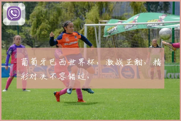 葡萄牙巴西世界杯，激战正酣，精彩对决不容错过，