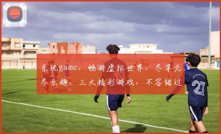 乐玩game，畅游虚拟世界，尽享无尽乐趣，三大精彩游戏，不容错过，必玩推荐