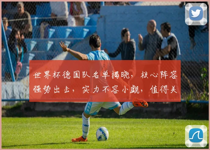 世界杯德国队名单揭晓，核心阵容强势出击，实力不容小觑，值得关注