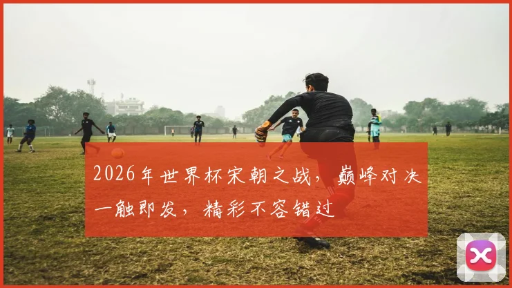 2026年世界杯宋朝之战，巅峰对决一触即发，精彩不容错过