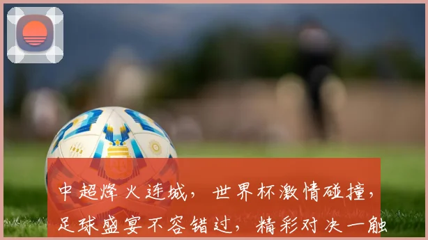 中超烽火连城，世界杯激情碰撞，足球盛宴不容错过，精彩对决一触即发