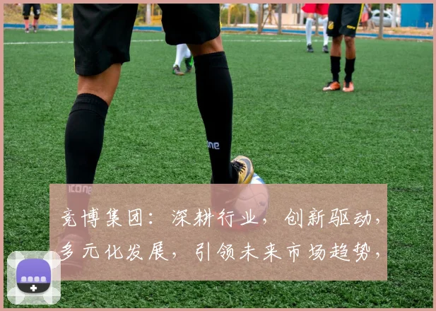 竞博集团：深耕行业，创新驱动，多元化发展，引领未来市场趋势，三重亮点，不容错过